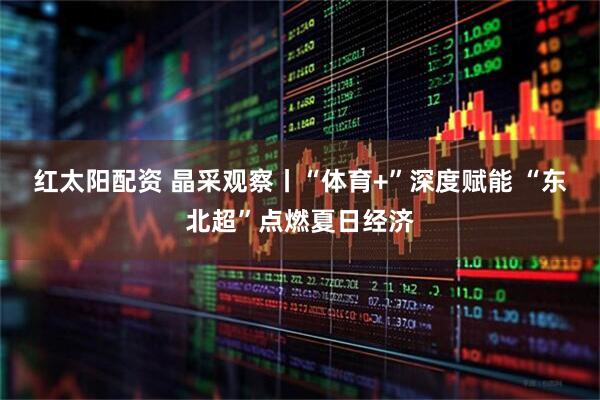 红太阳配资 晶采观察丨“体育+”深度赋能 “东北超”点燃夏日经济