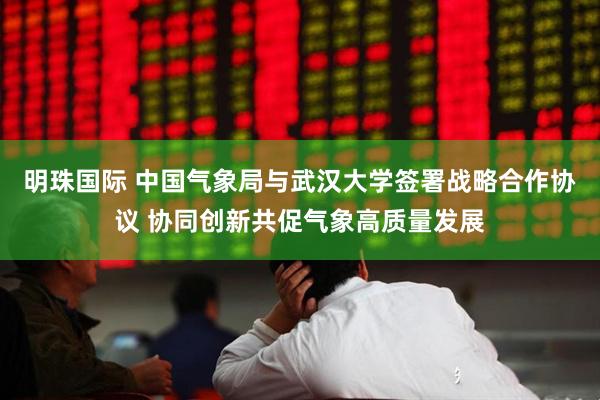 明珠国际 中国气象局与武汉大学签署战略合作协议 协同创新共促气象高质量发展