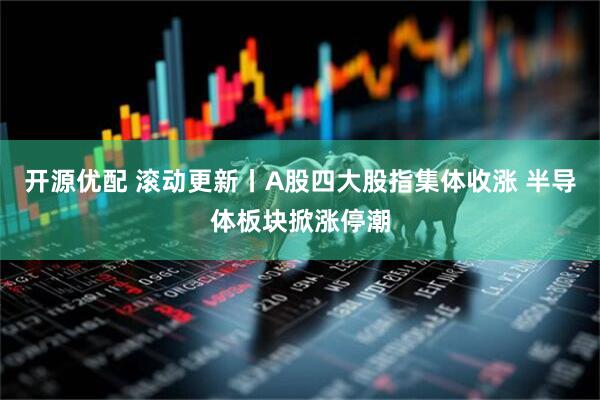 开源优配 滚动更新丨A股四大股指集体收涨 半导体板块掀涨停潮