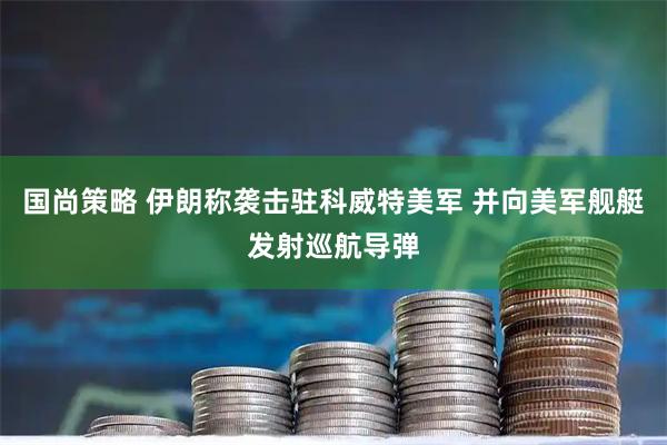 国尚策略 伊朗称袭击驻科威特美军 并向美军舰艇发射巡航导弹